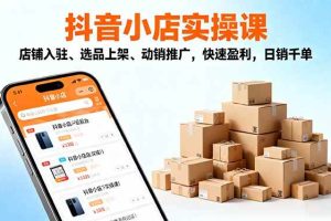 （16386期）2025抖音小店实操课，店铺入驻、选品上架、动销推广，快速盈利，日销千单