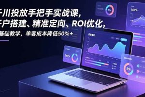 （16944期）千川投放手把手实战课，开户搭建、精准定向、ROI优化，零基础教学，单客成本降低50%+